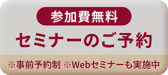 参加費無料 セミナーのご予約 ※事前予約制 ※Webセミナーも実施中