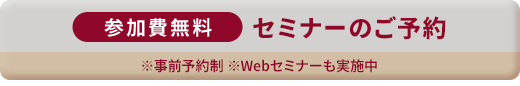 参加費無料 セミナーのご予約 ※事前予約制 ※Webセミナーも実施中