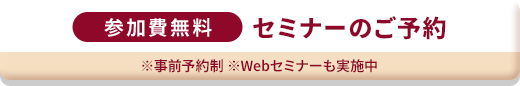 参加費無料 セミナーのご予約 ※事前予約制 ※Webセミナーも実施中