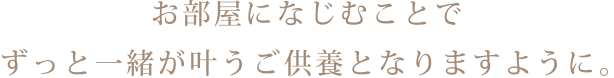 お部屋になじむことで ずっと一緒が叶うご供養となりますように。