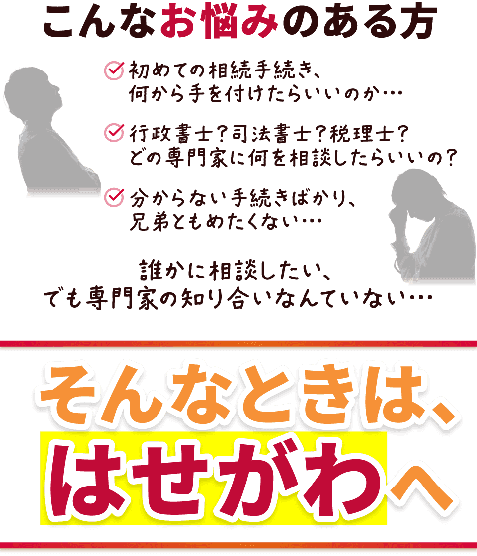 こんなお悩みのある方
  初めての相続手続き、何から手を付けたらいいのか…
  行政書士？司法書士？税理士？どの専門家に何を相談したらいいの？
  分からない手続きばかり、兄弟ともめたくない…
  誰かに相談したい、でも専門家の知り合いなんていない…
  そんなときは、はせがわへ