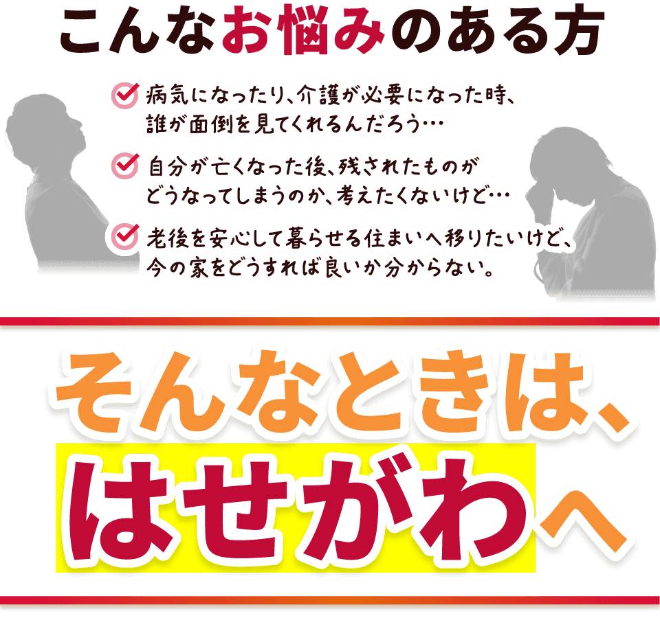 こんなお悩みのある方
病気になったり、介護が必要になった時、誰が面倒を見てくれるんだろう…
自分が亡くなった後、残されたものがどうなってしまうのか、考えたくないけど…
老後を安心して暮らせる住まいへ移りたいけど、今の家をどうすれば良いか分からない。
そんなときは、はせがわへ