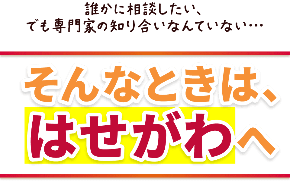 誰かに相談したい、
でも専門家の知り合いなんていない…そんなときは、はせがわへ